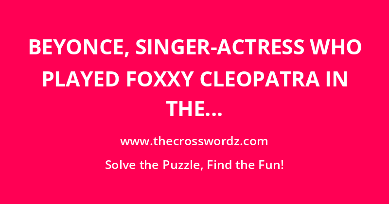 Beyonce, singer-actress who played Foxxy Cleopatra in the film Austin Powers in Goldmember crossword