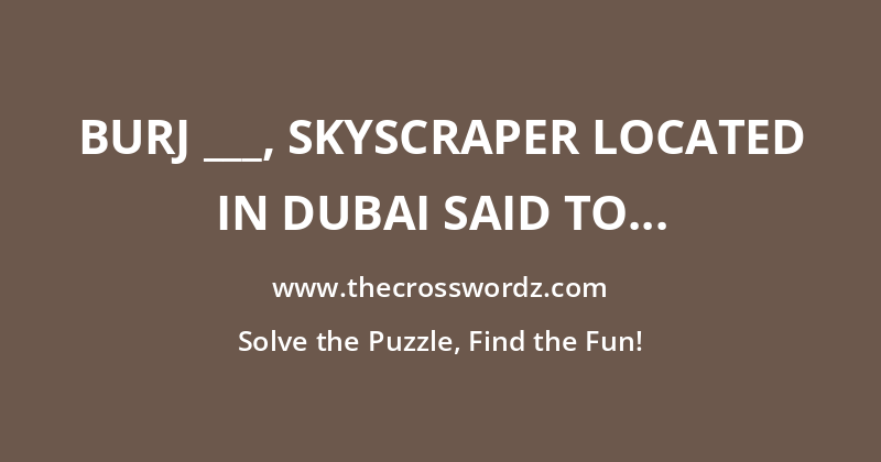 Burj ___, skyscraper located in Dubai said to be amongst the tallest buildings in the world crossword